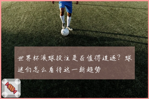 世界杯滚球投注是否值得追逐？球迷们怎么看待这一新趋势